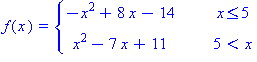(Typesetting:-mprintslash)([f(x) = PIECEWISE([-x^2+8*x-14, x <= 5], [x^2-7*x+11, 5 < x])], [f(x) = piecewise(x <= 5, -x^2+8*x-14, 5 < x, x^2-7*x+11)])